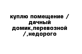 куплю помещение / дачный домик,перевозной /,недорого